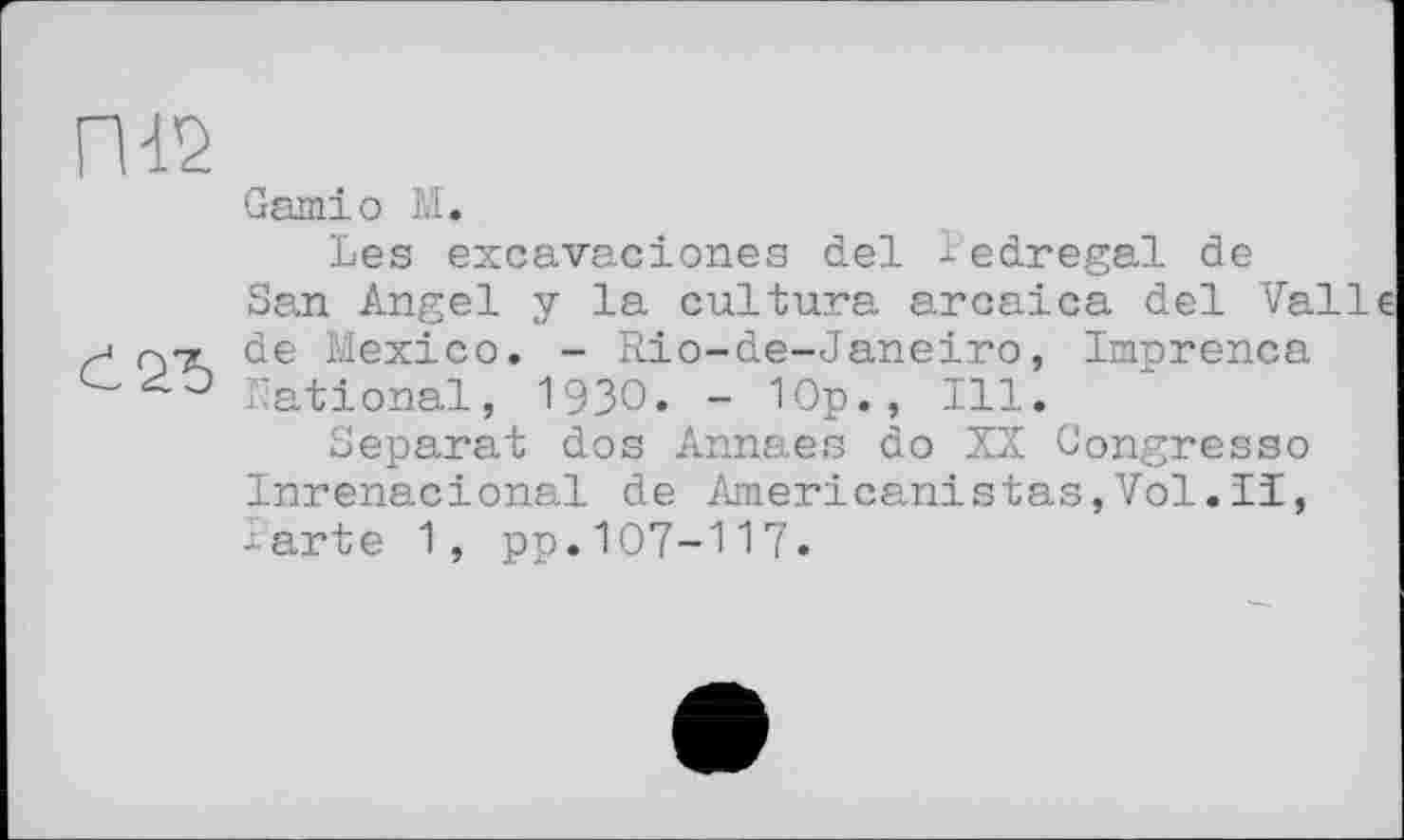 ﻿П-12
Garniо М.
Les excavaciones del ledregal de
San Angel y la cultura arcaica del Valle de Mexico. - Rio-de-Janeiro, Imprenca National, 1930. - Юр., Ill.
Separat dos Annaes do XX Congresso Inrenacional de Americanistas,Vol.Ii, -arte 1, pp.107-117.